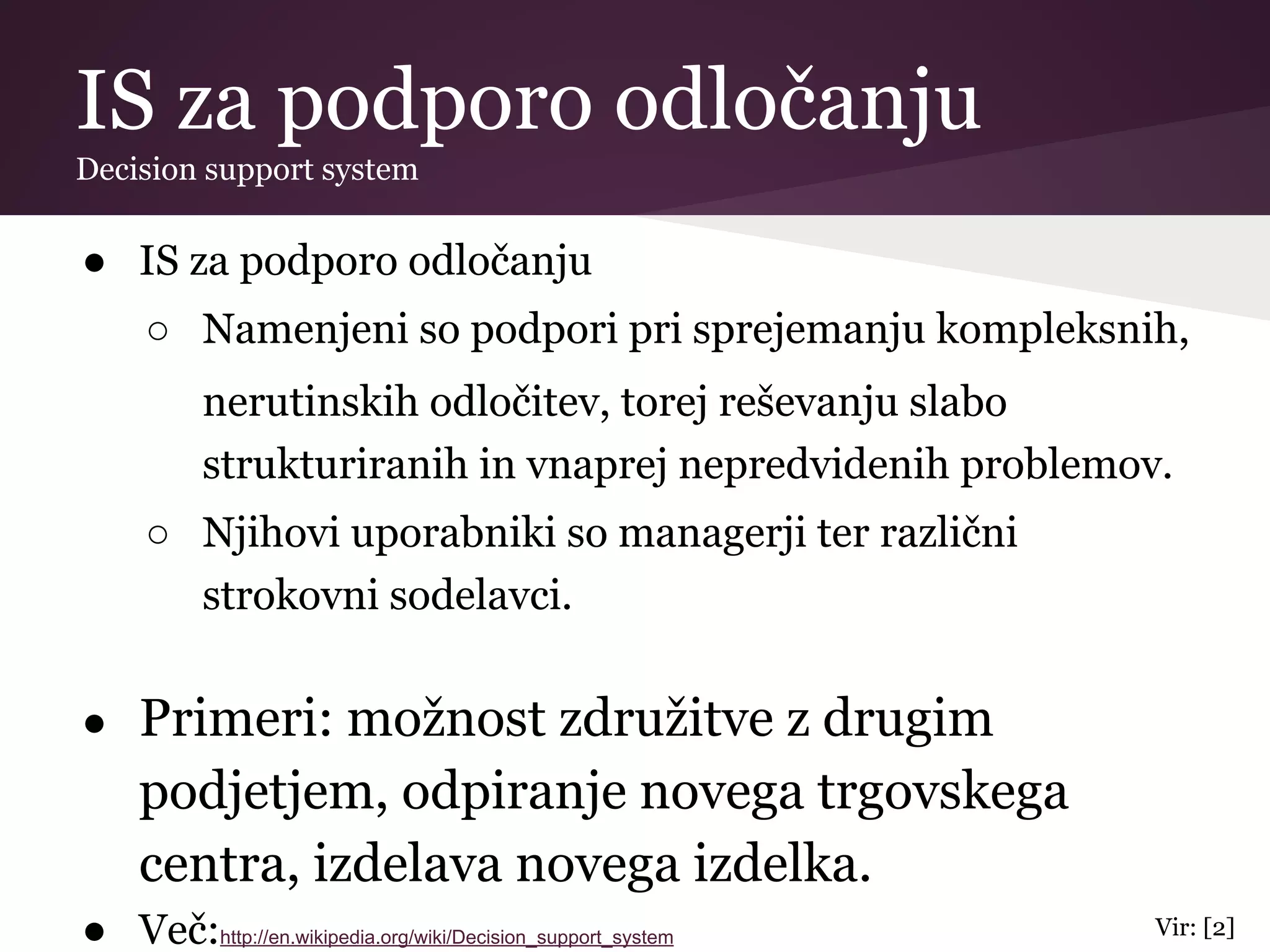 IS za podporo odločanju
Decision support system
● IS za podporo odločanju
○ Namenjeni so podpori pri sprejemanju kompleksnih,
nerutinskih odločitev, torej reševanju slabo
strukturiranih in vnaprej nepredvidenih problemov.
○ Njihovi uporabniki so managerji ter različni
strokovni sodelavci.
● Primeri: možnost združitve z drugim
podjetjem, odpiranje novega trgovskega
centra, izdelava novega izdelka.
● Več:http://en.wikipedia.org/wiki/Decision_support_system Vir: [2]
 