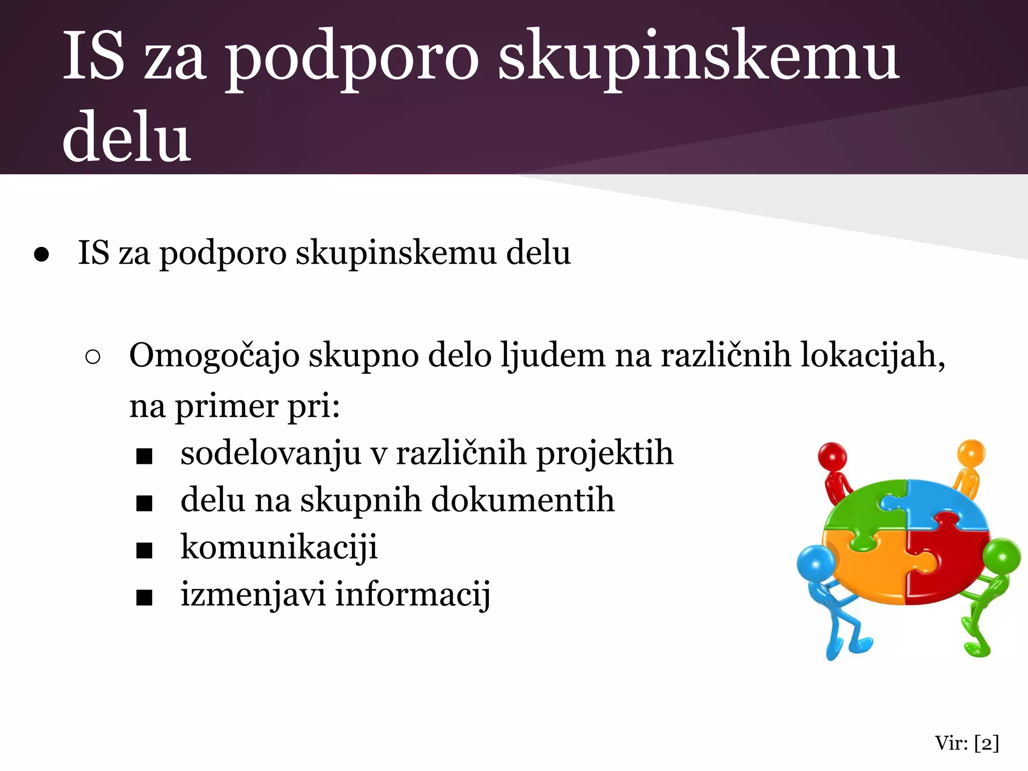 IS za podporo skupinskemu
delu
● IS za podporo skupinskemu delu
○ Omogočajo skupno delo ljudem na različnih lokacijah,
na primer pri:
■ sodelovanju v različnih projektih
■ delu na skupnih dokumentih
■ komunikaciji
■ izmenjavi informacij
Vir: [2]
 