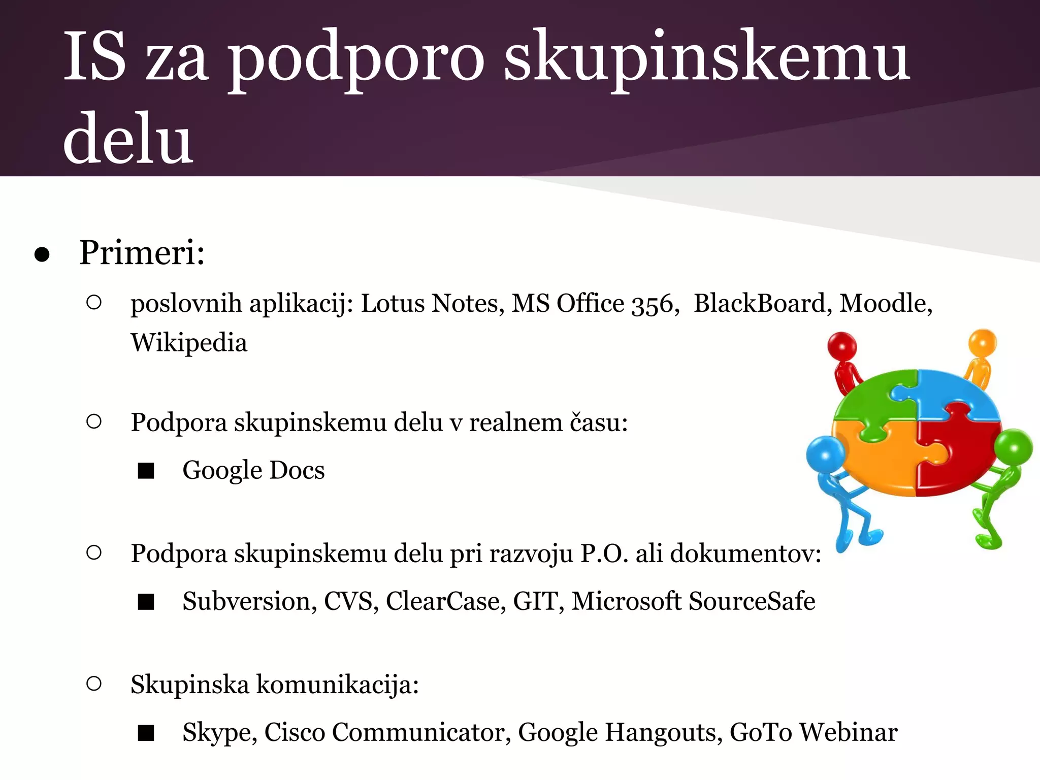 IS za podporo skupinskemu
delu
● Primeri:
○ poslovnih aplikacij: Lotus Notes, MS Office 356, BlackBoard, Moodle,
Wikipedia
○ Podpora skupinskemu delu v realnem času:
■ Google Docs
○ Podpora skupinskemu delu pri razvoju P.O. ali dokumentov:
■ Subversion, CVS, ClearCase, GIT, Microsoft SourceSafe
○ Skupinska komunikacija:
■ Skype, Cisco Communicator, Google Hangouts, GoTo Webinar
 