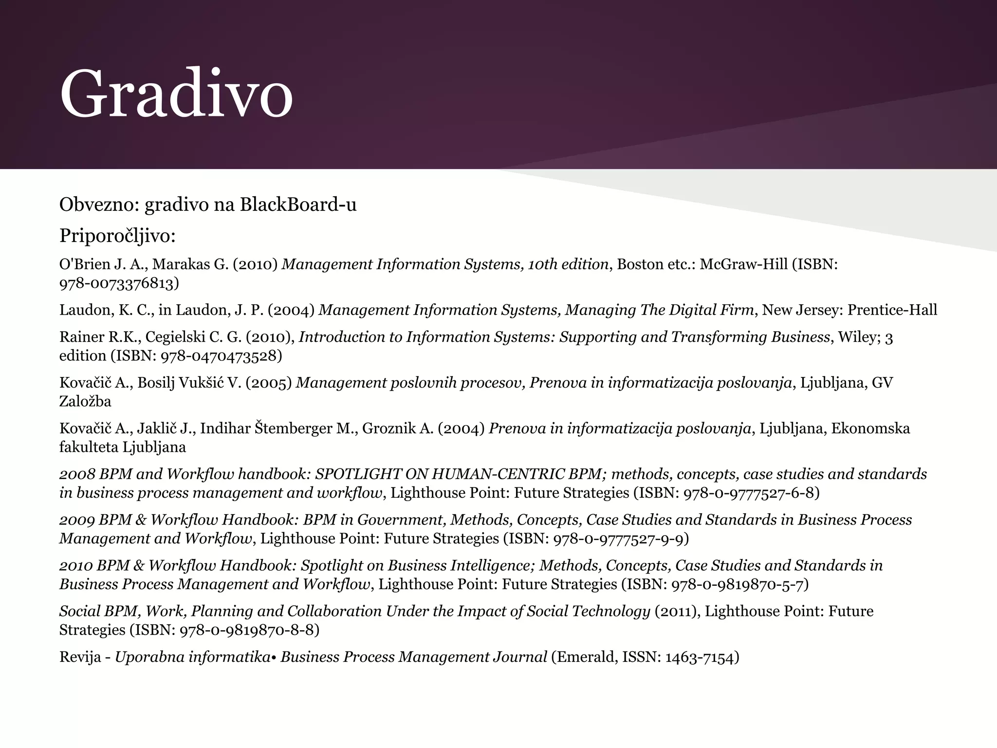 Gradivo
Obvezno: gradivo na BlackBoard-u
Priporočljivo:
O'Brien J. A., Marakas G. (2010) Management Information Systems, 10th edition, Boston etc.: McGraw-Hill (ISBN:
978-0073376813)
Laudon, K. C., in Laudon, J. P. (2004) Management Information Systems, Managing The Digital Firm, New Jersey: Prentice-Hall
Rainer R.K., Cegielski C. G. (2010), Introduction to Information Systems: Supporting and Transforming Business, Wiley; 3
edition (ISBN: 978-0470473528)
Kovačič A., Bosilj Vukšić V. (2005) Management poslovnih procesov, Prenova in informatizacija poslovanja, Ljubljana, GV
Založba
Kovačič A., Jaklič J., Indihar Štemberger M., Groznik A. (2004) Prenova in informatizacija poslovanja, Ljubljana, Ekonomska
fakulteta Ljubljana
2008 BPM and Workflow handbook: SPOTLIGHT ON HUMAN-CENTRIC BPM; methods, concepts, case studies and standards
in business process management and workflow, Lighthouse Point: Future Strategies (ISBN: 978-0-9777527-6-8)
2009 BPM & Workflow Handbook: BPM in Government, Methods, Concepts, Case Studies and Standards in Business Process
Management and Workflow, Lighthouse Point: Future Strategies (ISBN: 978-0-9777527-9-9)
2010 BPM & Workflow Handbook: Spotlight on Business Intelligence; Methods, Concepts, Case Studies and Standards in
Business Process Management and Workflow, Lighthouse Point: Future Strategies (ISBN: 978-0-9819870-5-7)
Social BPM, Work, Planning and Collaboration Under the Impact of Social Technology (2011), Lighthouse Point: Future
Strategies (ISBN: 978-0-9819870-8-8)
Revija - Uporabna informatika• Business Process Management Journal (Emerald, ISSN: 1463-7154)
 