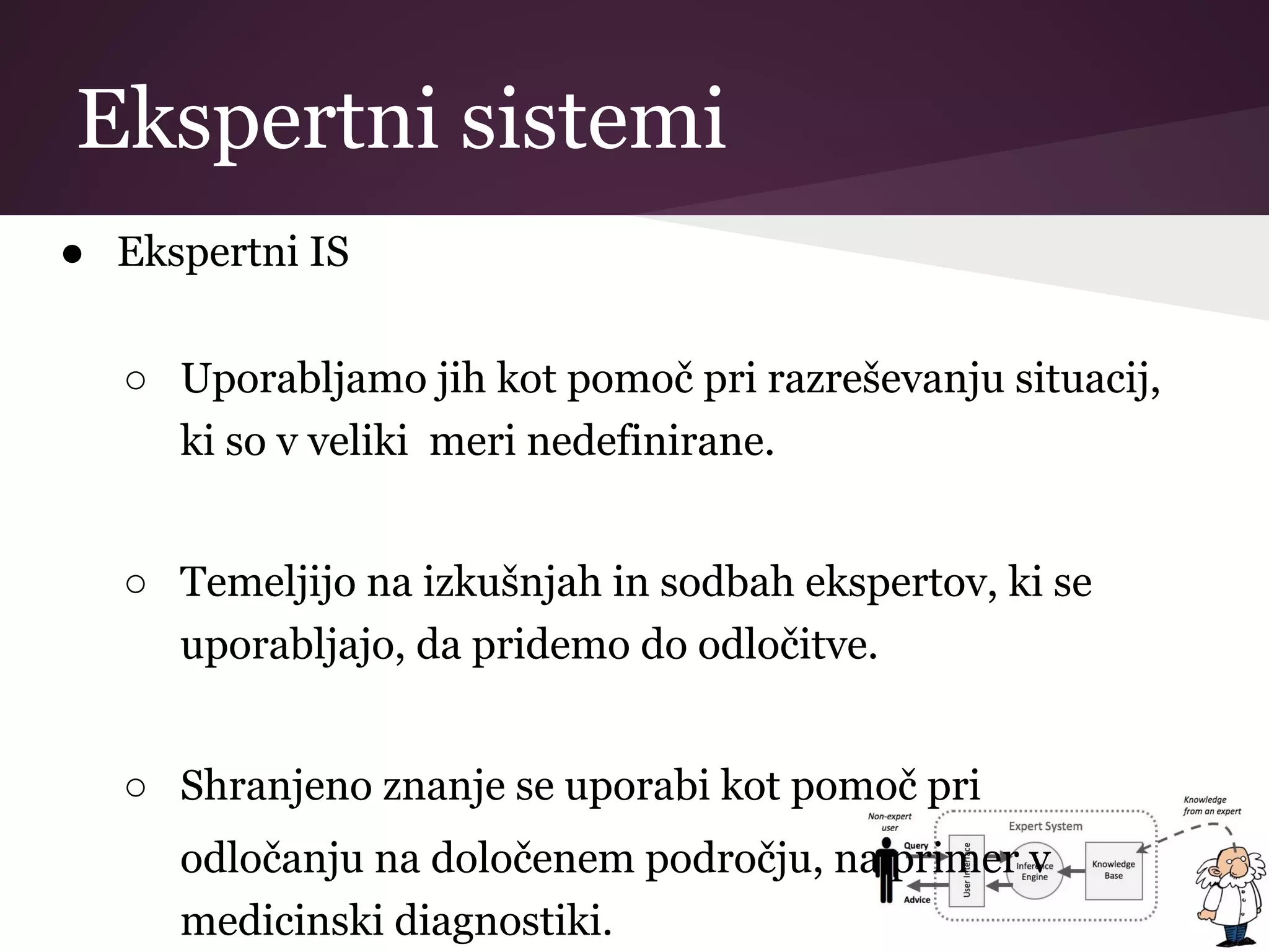 Ekspertni sistemi
● Ekspertni IS
○ Uporabljamo jih kot pomoč pri razreševanju situacij,
ki so v veliki meri nedefinirane.
○ Temeljijo na izkušnjah in sodbah ekspertov, ki se
uporabljajo, da pridemo do odločitve.
○ Shranjeno znanje se uporabi kot pomoč pri
odločanju na določenem področju, na primer v
medicinski diagnostiki.
 