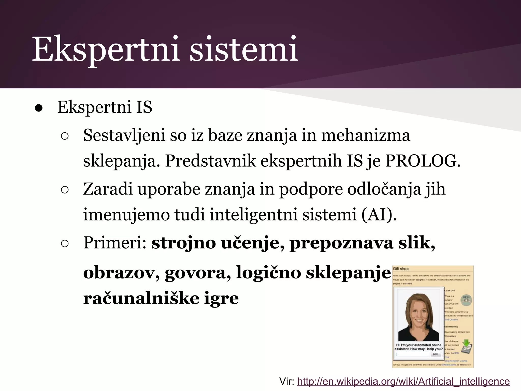 Ekspertni sistemi
● Ekspertni IS
○ Sestavljeni so iz baze znanja in mehanizma
sklepanja. Predstavnik ekspertnih IS je PROLOG.
○ Zaradi uporabe znanja in podpore odločanja jih
imenujemo tudi inteligentni sistemi (AI).
○ Primeri: strojno učenje, prepoznava slik,
obrazov, govora, logično sklepanje,
računalniške igre
Vir: http://en.wikipedia.org/wiki/Artificial_intelligence
 