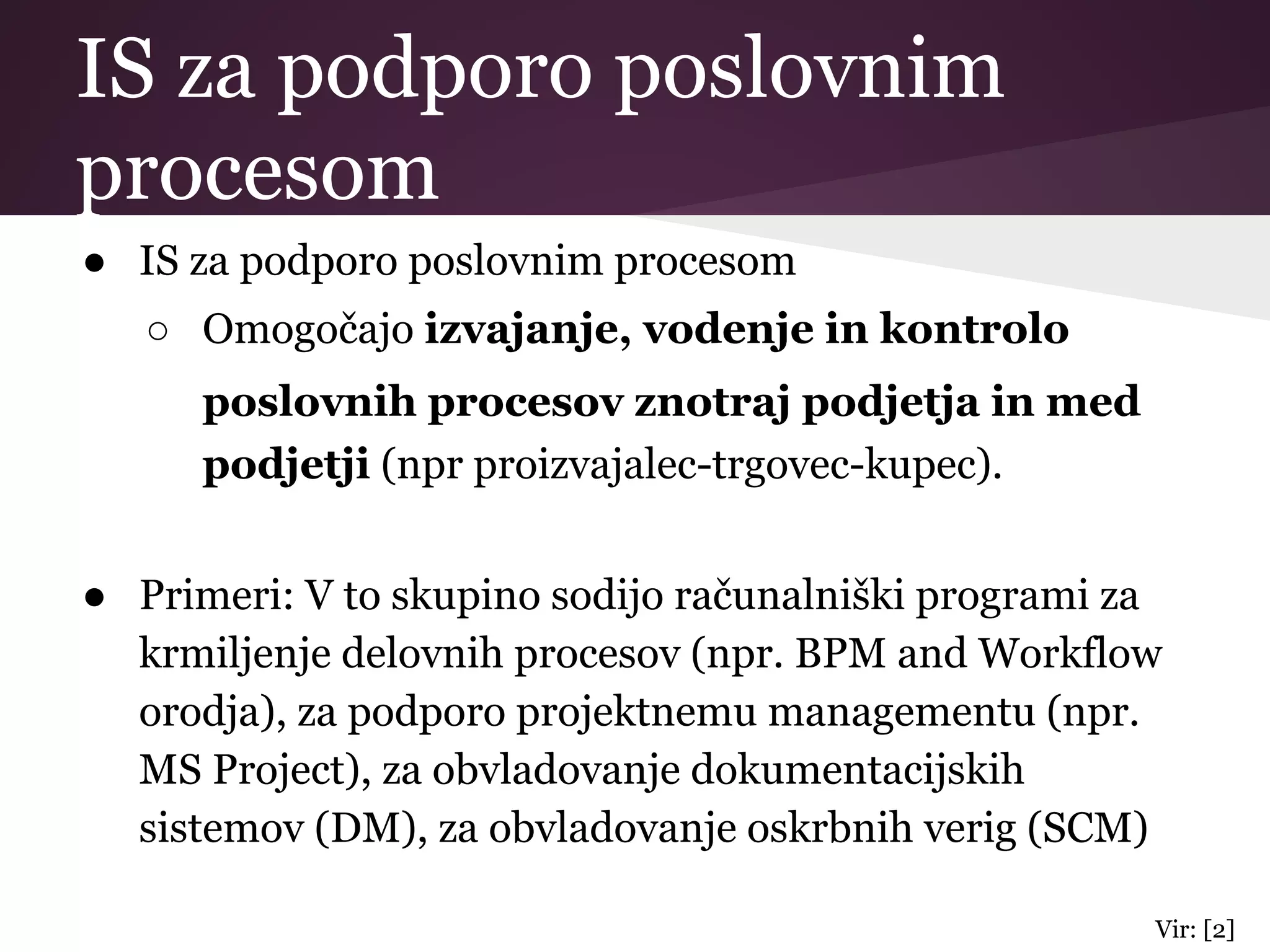 IS za podporo poslovnim
procesom
● IS za podporo poslovnim procesom
○ Omogočajo izvajanje, vodenje in kontrolo
poslovnih procesov znotraj podjetja in med
podjetji (npr proizvajalec-trgovec-kupec).
● Primeri: V to skupino sodijo računalniški programi za
krmiljenje delovnih procesov (npr. BPM and Workflow
orodja), za podporo projektnemu managementu (npr.
MS Project), za obvladovanje dokumentacijskih
sistemov (DM), za obvladovanje oskrbnih verig (SCM)
Vir: [2]
 