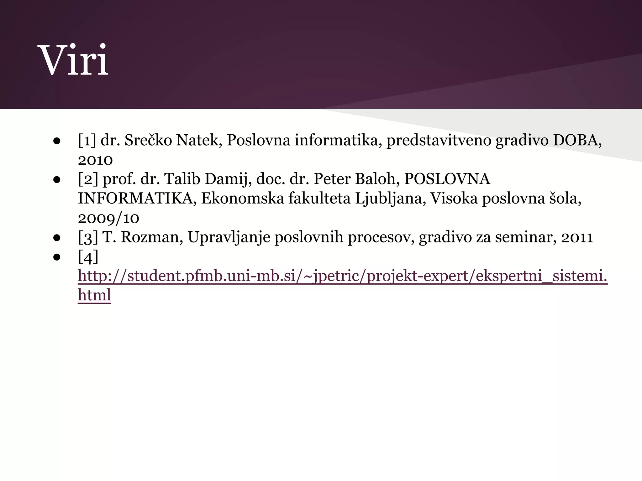 Viri
● [1] dr. Srečko Natek, Poslovna informatika, predstavitveno gradivo DOBA,
2010
● [2] prof. dr. Talib Damij, doc. dr. Peter Baloh, POSLOVNA
INFORMATIKA, Ekonomska fakulteta Ljubljana, Visoka poslovna šola,
2009/10
● [3] T. Rozman, Upravljanje poslovnih procesov, gradivo za seminar, 2011
● [4]
http://student.pfmb.uni-mb.si/~jpetric/projekt-expert/ekspertni_sistemi.
html
 