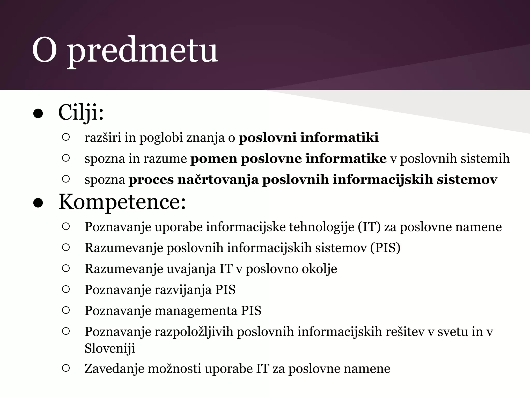 O predmetu
● Cilji:
○ razširi in poglobi znanja o poslovni informatiki
○ spozna in razume pomen poslovne informatike v poslovnih sistemih
○ spozna proces načrtovanja poslovnih informacijskih sistemov
● Kompetence:
○ Poznavanje uporabe informacijske tehnologije (IT) za poslovne namene
○ Razumevanje poslovnih informacijskih sistemov (PIS)
○ Razumevanje uvajanja IT v poslovno okolje
○ Poznavanje razvijanja PIS
○ Poznavanje managementa PIS
○ Poznavanje razpoložljivih poslovnih informacijskih rešitev v svetu in v
Sloveniji
○ Zavedanje možnosti uporabe IT za poslovne namene
 