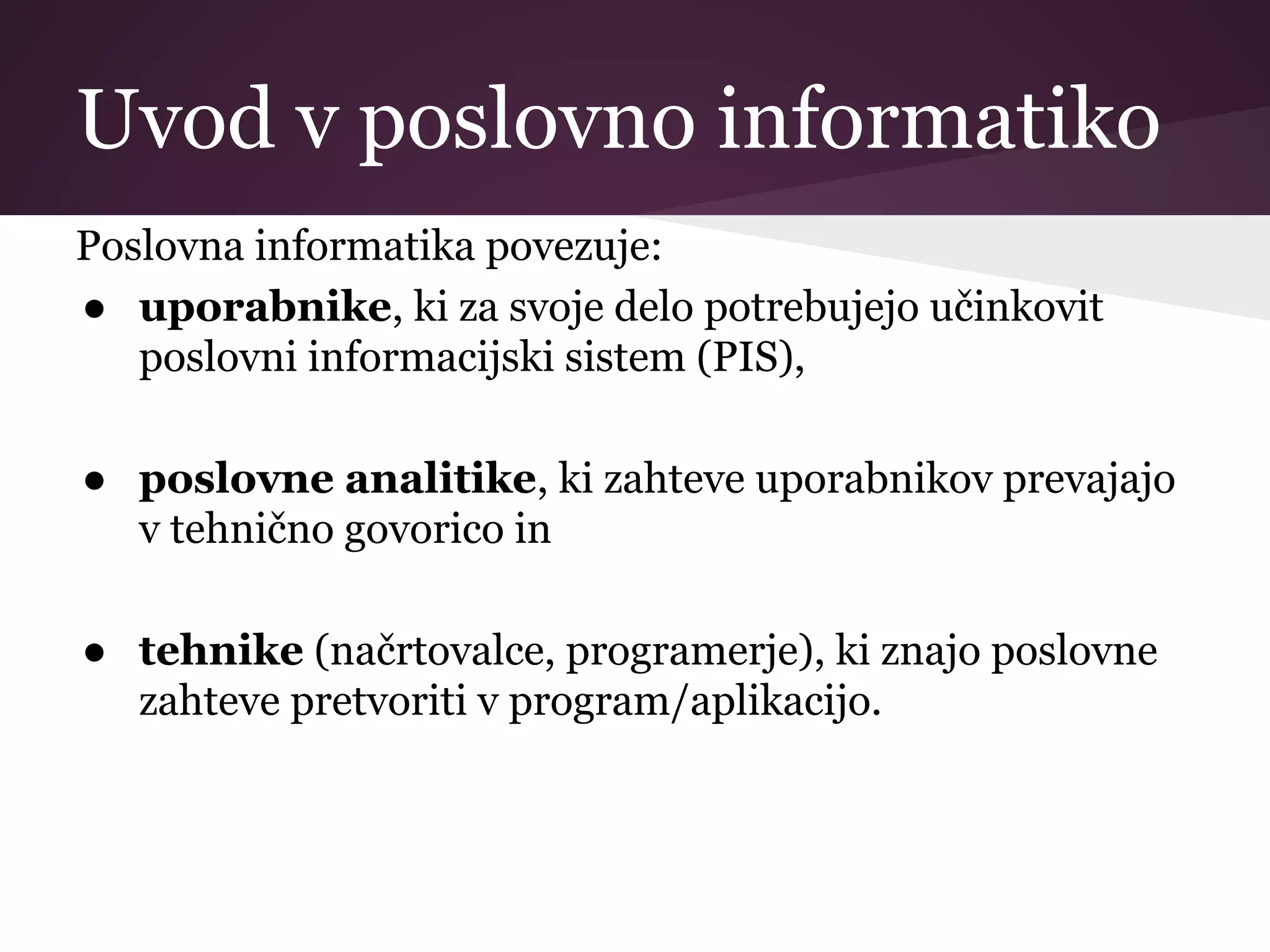 Uvod v poslovno informatiko
Poslovna informatika povezuje:
● uporabnike, ki za svoje delo potrebujejo učinkovit
poslovni informacijski sistem (PIS),
● poslovne analitike, ki zahteve uporabnikov prevajajo
v tehnično govorico in
● tehnike (načrtovalce, programerje), ki znajo poslovne
zahteve pretvoriti v program/aplikacijo.
 