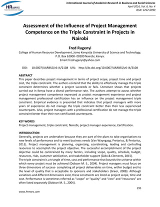 International Journal of Academic Research in Business and Social Sciences
April 2016, Vol. 6, No. 4
ISSN: 2222-6990
295
www.hrmars.com
Assessment of the Influence of Project Management
Competence on the Triple Constraint in Projects in
Nairobi
Fred Rugenyi
College of Human Resource Development, Jomo Kenyatta University of Science and Technology,
P.O. Box 62000- 00200 Nairobi, Kenya.
Email: fredrugenyi@yahoo.com
DOI: 10.6007/IJARBSS/v6-i4/2108 URL: http://dx.doi.org/10.6007/IJARBSS/v6-i4/2108
ABSTRACT
This paper describes project management in terms of project scope, project time and project
cost, the triple constraint. The authors contend that the ability to effectively manage the triple
constraint determines whether a project succeeds or fails. Literature shows that projects
carried out in Kenya have a dismal performance rate. The authors attempt to assess whether
project management competence expressed as project management experience and project
management professional certification has an influence on the project management triple
constraint. Empirical evidence is presented that indicates that project managers with more
years of experience do not manage the triple constraint better than their less experienced
counterparts. Also, project managers with a professional certification do not manage the triple
constraint better than their non-certificated counterparts.
KEY WORDS
Project management, triple constraint, Nairobi, project manager experience, Certification.
INTRODUCTION
Generally, projects are undertaken because they are part of the plans to take organisations to
new levels of performance and to meet business needs (Van Wayngaag, Pretorius, & Pretorius,
2011). Project management is planning, organizing, coordinating, leading and controlling
resources to accomplish the project objective. The successful accomplishment of the project
objective could be constrained by many factors, including scope, quality, schedule, budget,
resources, risks, customer satisfaction, and stakeholder support (Gido & Clements, 2015).
The triple constraint is a triangle of time, cost and performance that bounds the universe within
which every project must be achieved (Dobson M. S., 2004). Project managers must focus on
three dimensions of success- completing all project deliverables on time, within budget and to
the level of quality that is acceptable to sponsors and stakeholders (Greer, 2008). Although
variations and different dimensions exist, these constraints are listed as project scope, time and
cost. Performance is sometimes referred as “scope” or “quality” and “cost” and “resources” are
often listed separately (Dobson M. S., 2004).
 