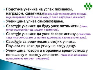  Подстиче ученике на успех похвалом,
наградом, саветима.(Грешка коју ниједно дете никада
није исправило јесте она за коју је било најстроже кажњено)
 Ученицима улива самопоуздање.
 Саветује ученике да буду увек оптимисти.(Нема
ничег жалоснијег од младог песимисте).
 Саветује ученике да увек говоре истину.( Лаж само
тада има смисла ако се истина доживљава као нешто опасно).
 Сарађује са родитељима својих учника.
Поучава их како да утичу на своју децу.
 Ученицима говори о моралним вредностима у
понашању и развоју личности. (Човеково понашање
проистиче из његовог мишљења)
 