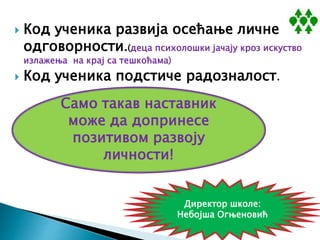  Код ученика развија осећање личне
одговорности.(деца психолошки јачају кроз искуство
излажења на крај са тешкоћама)
 Код ученика подстиче радозналост.
Само такав наставник
може да допринесе
позитивом развоју
личности!
Директор школе:
Небојша Огњеновић
 