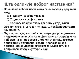  Понашање доброг наставника се испољава у тројаком
виду:
а) У односу на своје ученике
б) У односу на своје колеге
ц)У односу на друштвену средину у којој живи
 Ове три стране његовог понашања треба посматрати
као целину.
 Од младих људских бића он ствара добро едуковане
и одговорне личности,са својим колегама сарађује на
најбољи начин пре свега у корист ученика,а његово
понашање у дручтвеној средини запажа се као
пример човека достојног поштовања,јер активно
доприноси развоју културе у њој.
 