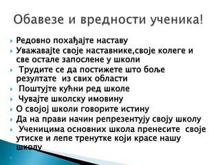  Редовно похађајте наставу
 Уважавајte своје наставнике,своје колеге и
све остале запослене у школи
 Tрудите се да постижете што боље
резултате из свих области
 Поштујте кућни ред школе
 Чувајте школску имовину
 О својој школи говорите истину
 Да на прави начин репрезентују своју школу
 Ученицима основних школа пренесите своје
утиске и лепе тренутке који красе нашу
школу

 