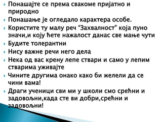  Понашајте се према свакоме пријатно и
природно
 Понашање је огледало карактера особе.
 Користите ту малу реч “Захвалност” која пуно
значи,и коју ћете нажалост данас све мање чути
 Будите толерантни
 Нису важне речи него дела
 Нека од вас крену лепе ствари и само у лепим
стварима уживајте
 Чините другима онако како би желели да се
чини вама!
 Драги ученици сви ми у школи смо срећни и
задовољни,када сте ви добри,срећни и
задовољни!
 
