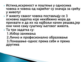  Истина,искреност и поштење у односима
човека и човека од највећег су значаја за срећу
у животу!
 У животу сваког човека постављају се 3
основна задатка које неизбежно мора да
прихвати и да их на најбољи начин решава,јер
они чине саму суштину његовог живота.
 Та три задатка су:
1.Избор занимања
2.Лично и професионално образовање
3.Понашање-однос према себи и према
другима
 