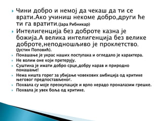 Чини добро и немој да чекаш да ти се
врати.Ако учиниш некоме добро,други ће
ти га вратити.(Јара Рибникар)
 Интелигенција без доброте казна је
божија.А велика интелигенција без велике
доброте,неподношљиво је проклетство.
(Јустин Поповић).
 Понашање је украс наших поступака и огледало је карактера.
 Не волим оне који претерују.
 Суштина је имати добро срце,добру нарав и природно
понашање!
 Нема ништа горег за убијање човекових амбиција од критике
његовог предпостављеног.
 Похвала су моје преокупације и врло нерадо проналазим грешке.
 Похвала је увек боља од критике.
 