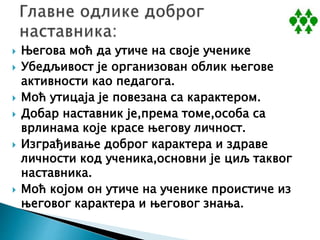  Његова моћ да утиче на своје ученике
 Убедљивост је организован облик његове
активности као педагога.
 Моћ утицаја је повезана са карактером.
 Добар наставник је,према томе,особа са
врлинама које красе његову личност.
 Изграђивање доброг карактера и здраве
личности код ученика,основни је циљ таквог
наставника.
 Моћ којом он утиче на ученике проистиче из
његовог карактера и његовог знања.
 