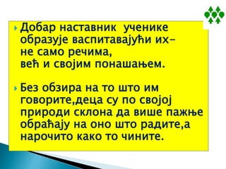  Добар наставник ученике
образује васпитавајући их-
не само речима,
већ и својим понашањем.
 Без обзира на то што им
говорите,деца су по својој
природи склона да више пажње
обраћају на оно што радите,а
нарочито како то чините.
 