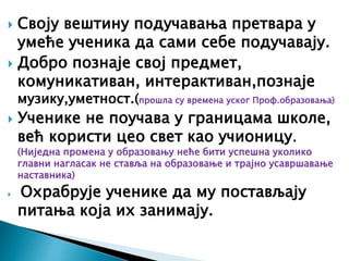  Своју вештину подучавања претвара у
умеће ученика да сами себе подучавају.
 Добро познаје свој предмет,
комуникативан, интерактиван,познаје
музику,уметност.(прошла су времена уског Проф.образовања)
 Ученике не поучава у границама школе,
већ користи цео свет као учионицу.
(Ниједна промена у образовању неће бити успешна уколико
главни нагласак не ставља на образовање и трајно усавршавање
наставника)
 Охрабрује ученике да му постављају
питања која их занимају.
 