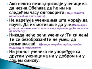  Ако нешто незна,признаје ученицима
да незна.Обећава да ће им на
следећем часу одговорити.( Није срамота
незнати,већ не хтети знати).
 Не наређује ученицима шта морају да
науче. Да их мотивише да уче.(Мало људи
успе да постигне нешто за шта нису веровали да би то могли
да постигну.)
 Никада неће рећи ученику :Ти си лењ!
Ти си безобразан!Ти не умеш да
размишљаш! (Деци је потребна љубав,посебно
онда кад је незаслужују).
 Ни једног ученика не упоређује са
другим ученицима ни у добром ни у
лошем смислу.
 