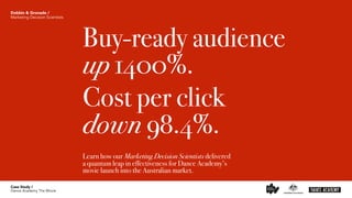 Buy-ready audience  
up 1400%.
Cost per click 
down 98.4%.
Learn how our Marketing Decision Scientists delivered  
a quantum leap in effectiveness for Dance Academy’s  
movie launch into the Australian market. 
Case Study /
Dance Academy The Movie
Dobbin & Gronade /
Marketing Decision Scientists
 