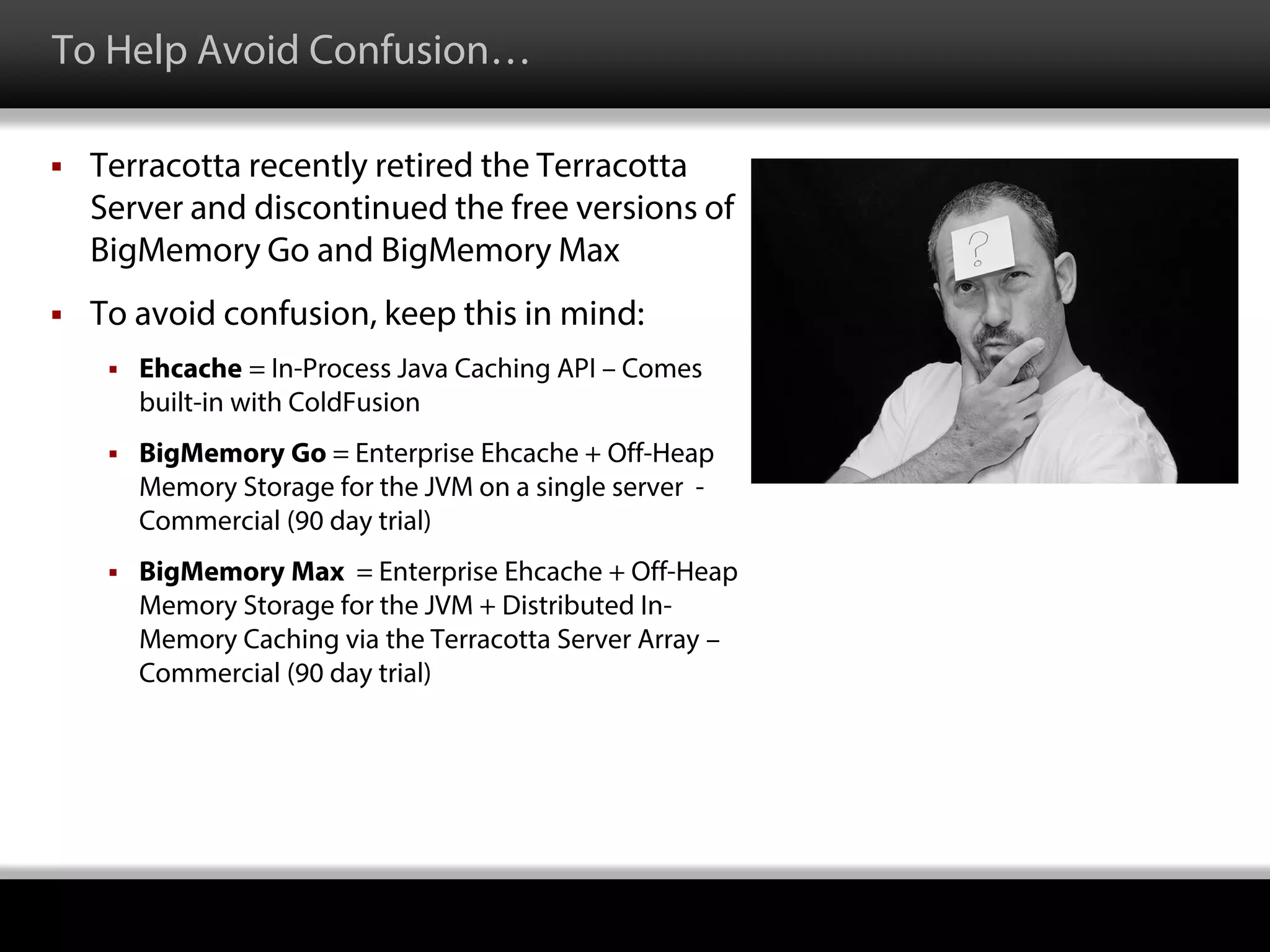 To Help Avoid Confusion…
 Terracotta recently retired the Terracotta
Server and discontinued the free versions of
BigMemory Go and BigMemory Max
 To avoid confusion, keep this in mind:
 Ehcache = In-Process Java Caching API – Comes
built-in with ColdFusion
 BigMemory Go = Enterprise Ehcache + Off-Heap
Memory Storage for the JVM on a single server -
Commercial (90 day trial)
 BigMemory Max = Enterprise Ehcache + Off-Heap
Memory Storage for the JVM + Distributed In-
Memory Caching via the Terracotta Server Array –
Commercial (90 day trial)
 