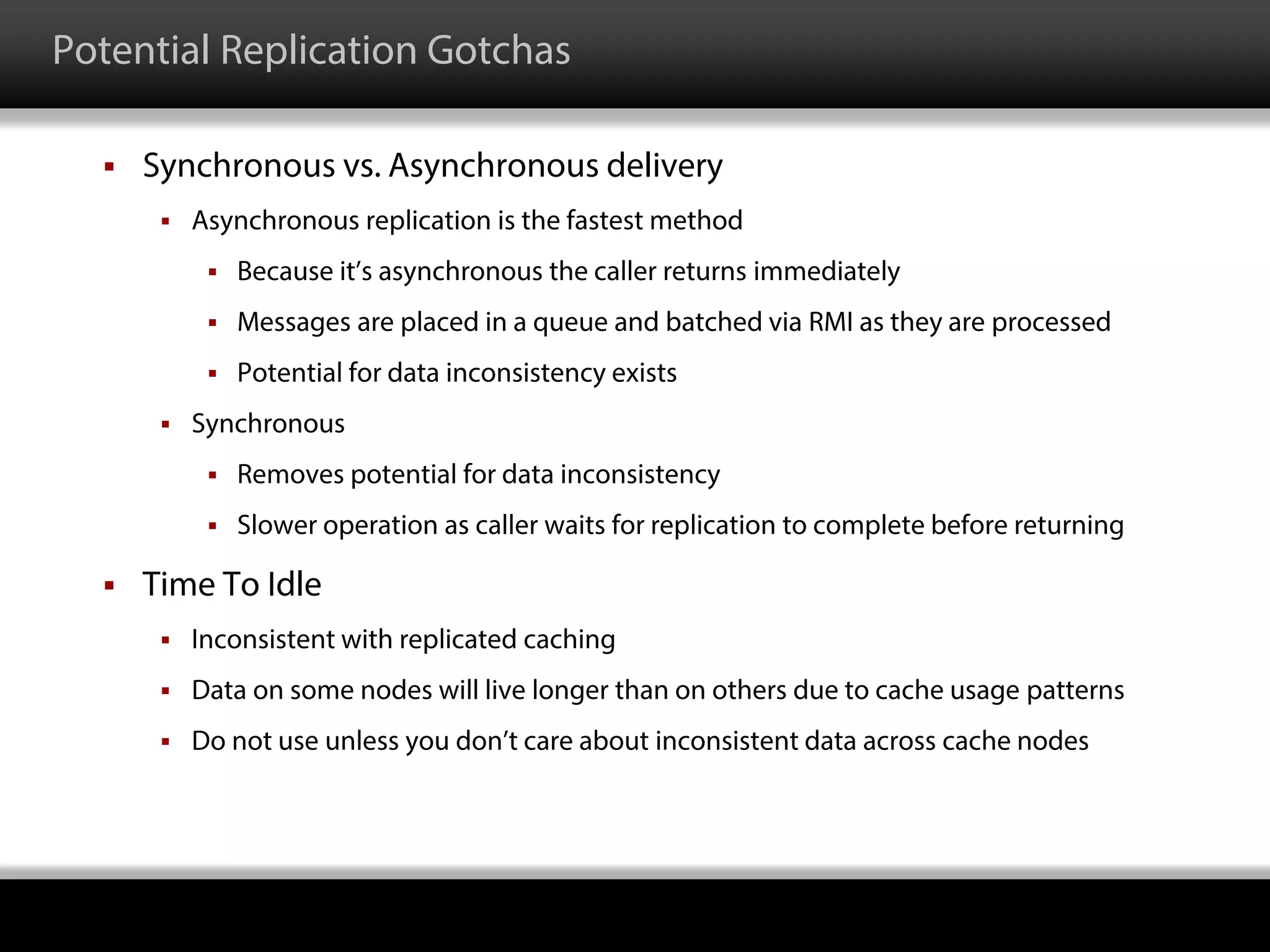 Potential Replication Gotchas
 Synchronous vs. Asynchronous delivery
 Asynchronous replication is the fastest method
 Because it’s asynchronous the caller returns immediately
 Messages are placed in a queue and batched via RMI as they are processed
 Potential for data inconsistency exists
 Synchronous
 Removes potential for data inconsistency
 Slower operation as caller waits for replication to complete before returning
 Time To Idle
 Inconsistent with replicated caching
 Data on some nodes will live longer than on others due to cache usage patterns
 Do not use unless you don’t care about inconsistent data across cache nodes
 