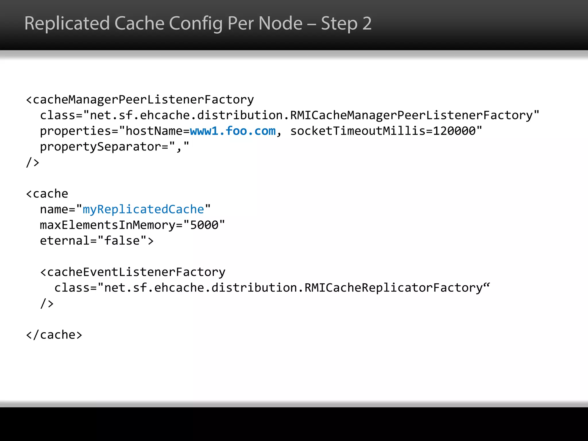 Replicated Cache Config Per Node – Step 2
<cacheManagerPeerListenerFactory
class="net.sf.ehcache.distribution.RMICacheManagerPeerListenerFactory"
properties="hostName=www1.foo.com, socketTimeoutMillis=120000"
propertySeparator=","
/>
<cache
name="myReplicatedCache"
maxElementsInMemory="5000"
eternal="false">
<cacheEventListenerFactory
class="net.sf.ehcache.distribution.RMICacheReplicatorFactory“
/>
</cache>
 