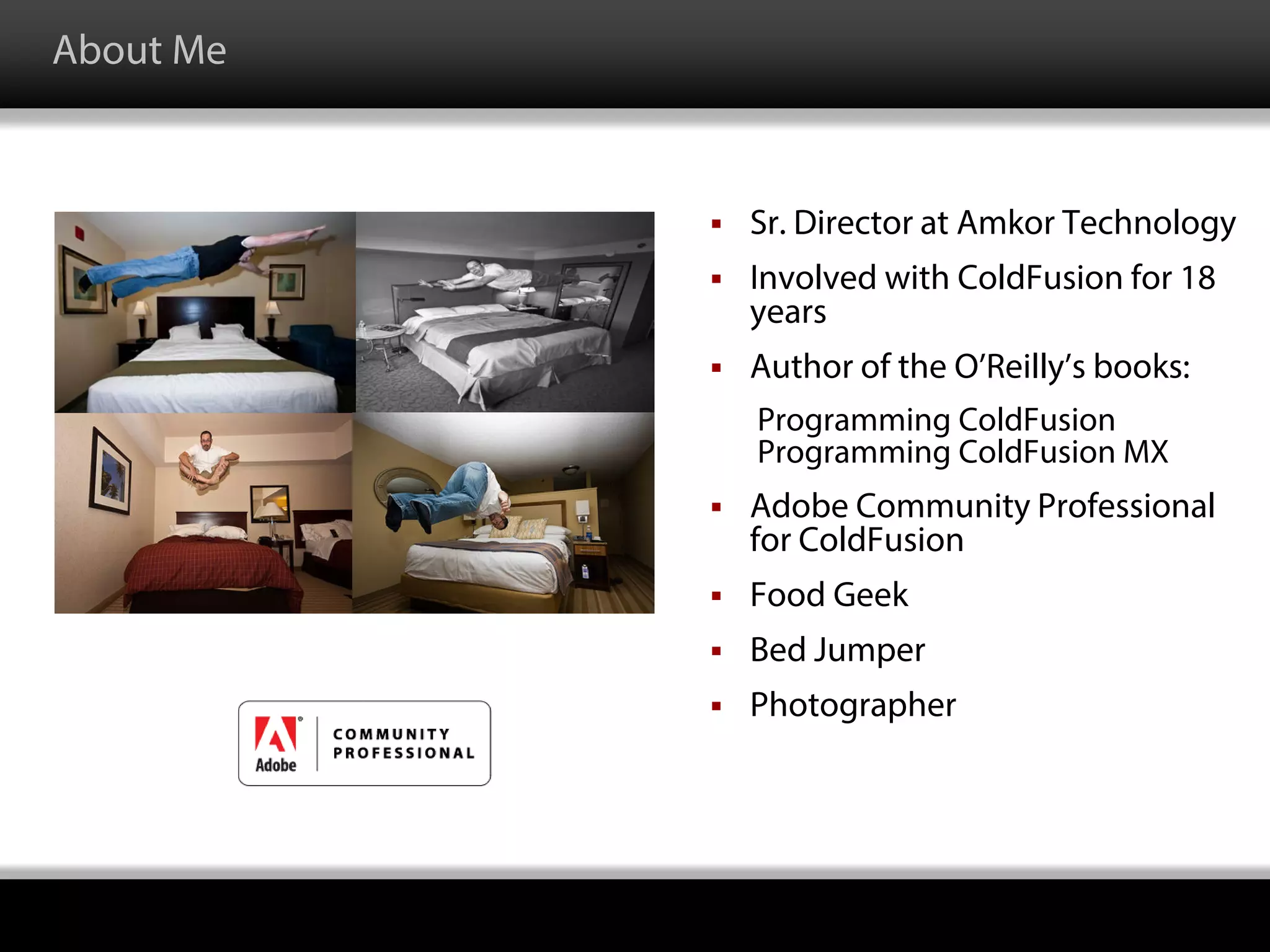 About Me
 Sr. Director at Amkor Technology
 Involved with ColdFusion for 18
years
 Author of the O’Reilly’s books:
Programming ColdFusion
Programming ColdFusion MX
 Adobe Community Professional
for ColdFusion
 Food Geek
 Bed Jumper
 Photographer
 