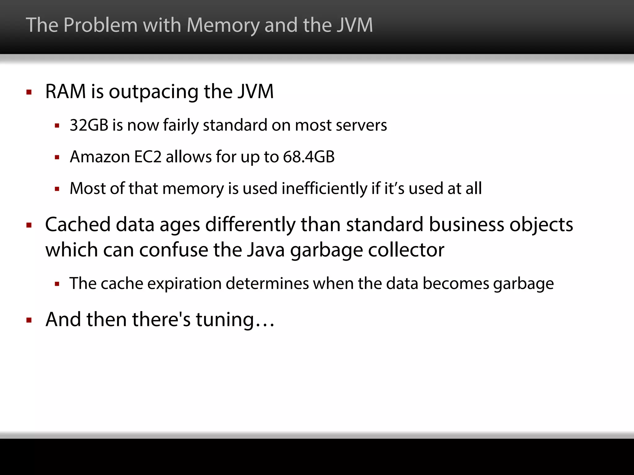 The Problem with Memory and the JVM
 RAM is outpacing the JVM
 32GB is now fairly standard on most servers
 Amazon EC2 allows for up to 68.4GB
 Most of that memory is used inefficiently if it’s used at all
 Cached data ages differently than standard business objects
which can confuse the Java garbage collector
 The cache expiration determines when the data becomes garbage
 And then there's tuning…
 