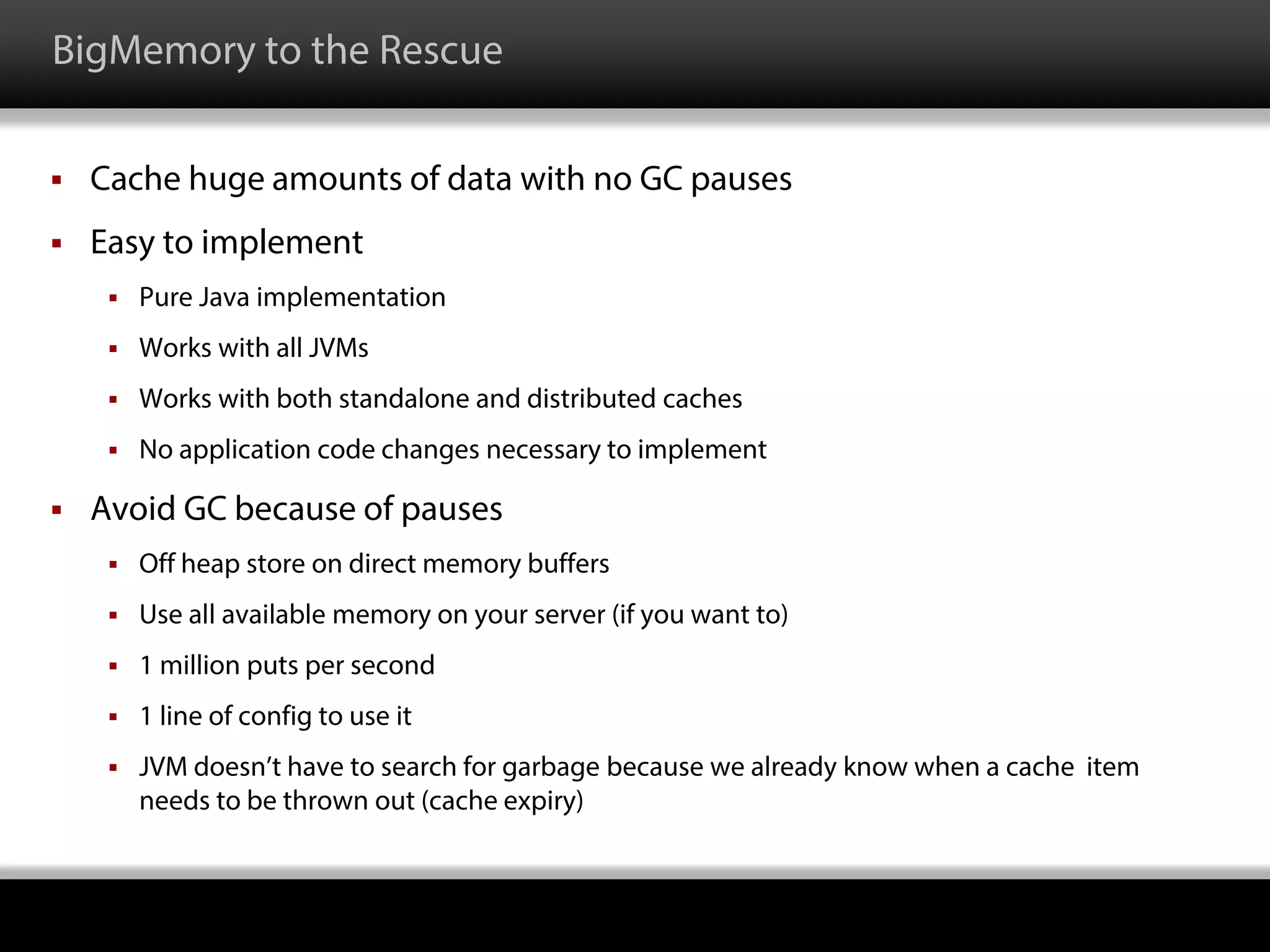 BigMemory to the Rescue
 Cache huge amounts of data with no GC pauses
 Easy to implement
 Pure Java implementation
 Works with all JVMs
 Works with both standalone and distributed caches
 No application code changes necessary to implement
 Avoid GC because of pauses
 Off heap store on direct memory buffers
 Use all available memory on your server (if you want to)
 1 million puts per second
 1 line of config to use it
 JVM doesn’t have to search for garbage because we already know when a cache item
needs to be thrown out (cache expiry)
 