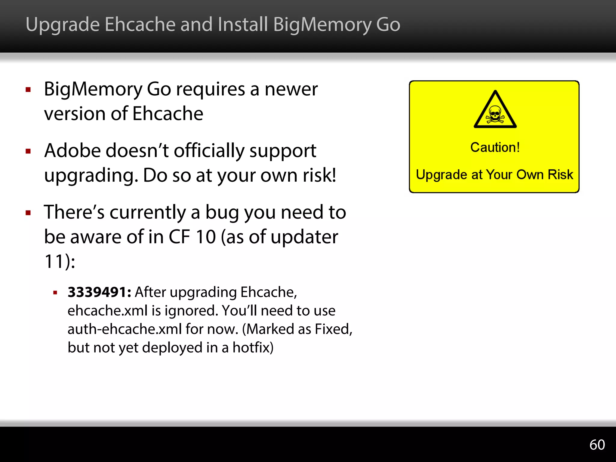 Upgrade Ehcache and Install BigMemory Go
 BigMemory Go requires a newer
version of Ehcache
 Adobe doesn’t officially support
upgrading. Do so at your own risk!
 There’s currently a bug you need to
be aware of in CF 10 (as of updater
11):
 3339491: After upgrading Ehcache,
ehcache.xml is ignored. You’ll need to use
auth-ehcache.xml for now. (Marked as Fixed,
but not yet deployed in a hotfix)
60
 
