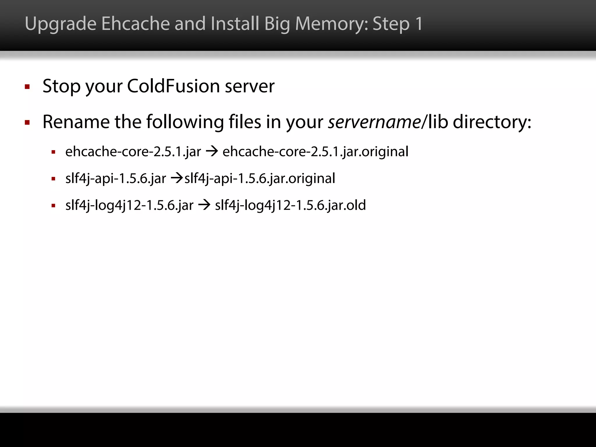 Upgrade Ehcache and Install Big Memory: Step 1
 Stop your ColdFusion server
 Rename the following files in your servername/lib directory:
 ehcache-core-2.5.1.jar  ehcache-core-2.5.1.jar.original
 slf4j-api-1.5.6.jar slf4j-api-1.5.6.jar.original
 slf4j-log4j12-1.5.6.jar  slf4j-log4j12-1.5.6.jar.old
 