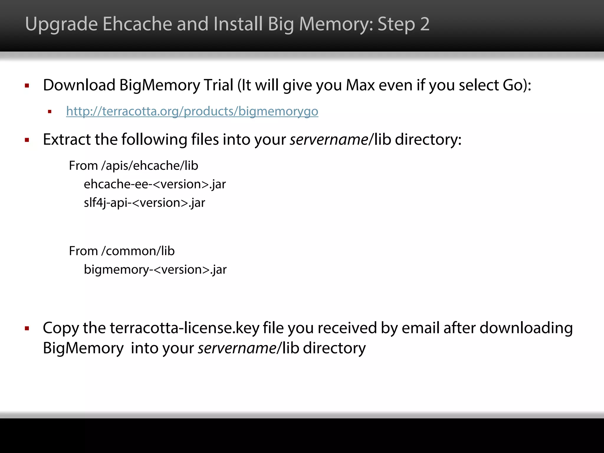 Upgrade Ehcache and Install Big Memory: Step 2
 Download BigMemory Trial (It will give you Max even if you select Go):
 http://terracotta.org/products/bigmemorygo
 Extract the following files into your servername/lib directory:
From /apis/ehcache/lib
ehcache-ee-<version>.jar
slf4j-api-<version>.jar
From /common/lib
bigmemory-<version>.jar
 Copy the terracotta-license.key file you received by email after downloading
BigMemory into your servername/lib directory
 