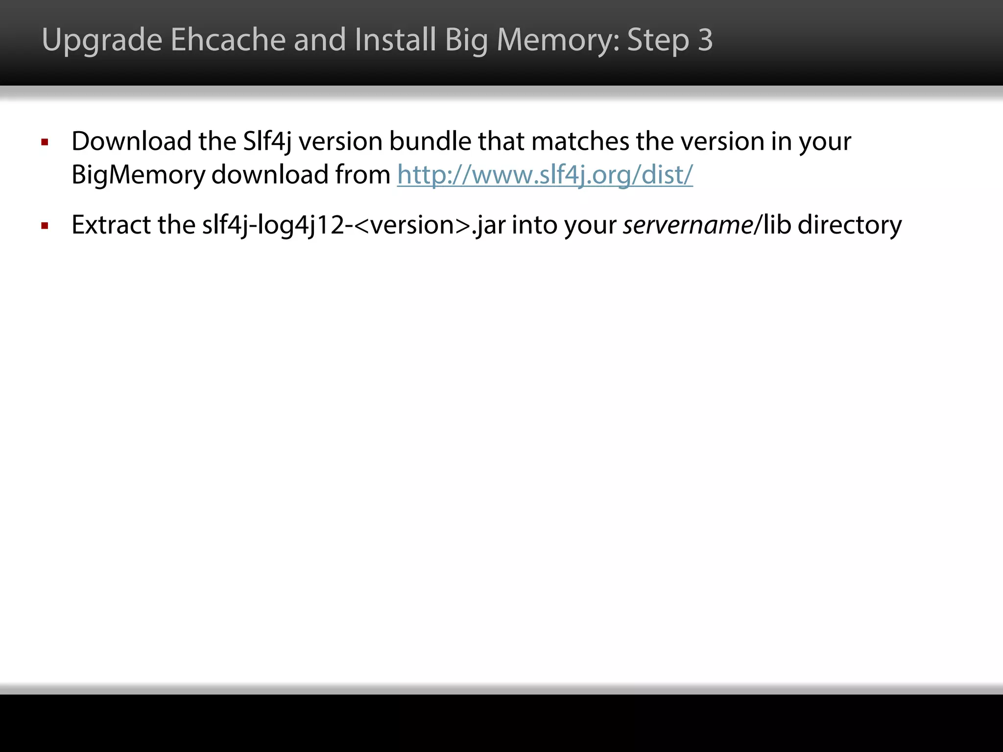 Upgrade Ehcache and Install Big Memory: Step 3
 Download the Slf4j version bundle that matches the version in your
BigMemory download from http://www.slf4j.org/dist/
 Extract the slf4j-log4j12-<version>.jar into your servername/lib directory
 