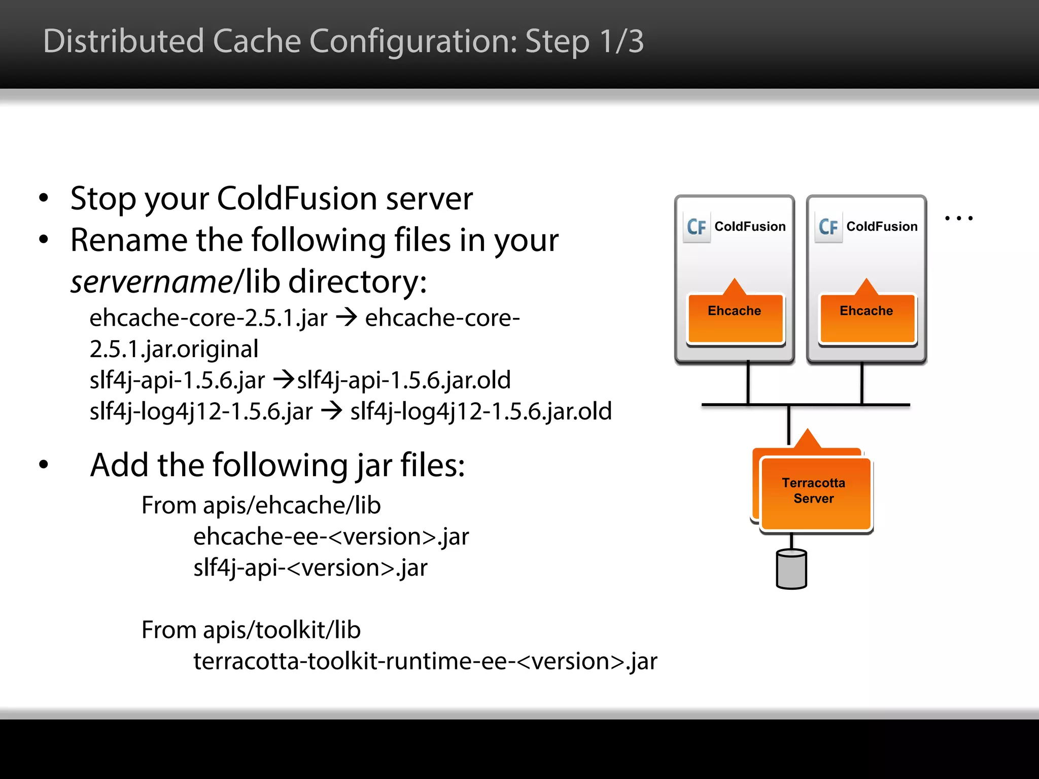 • Stop your ColdFusion server
• Rename the following files in your
servername/lib directory:
ehcache-core-2.5.1.jar  ehcache-core-
2.5.1.jar.original
slf4j-api-1.5.6.jar slf4j-api-1.5.6.jar.old
slf4j-log4j12-1.5.6.jar  slf4j-log4j12-1.5.6.jar.old
• Add the following jar files:
From apis/ehcache/lib
ehcache-ee-<version>.jar
slf4j-api-<version>.jar
From apis/toolkit/lib
terracotta-toolkit-runtime-ee-<version>.jar
Ehcache
Terracotta
Server
ColdFusion
Ehcache
ColdFusion
…
Distributed Cache Configuration: Step 1/3
 
