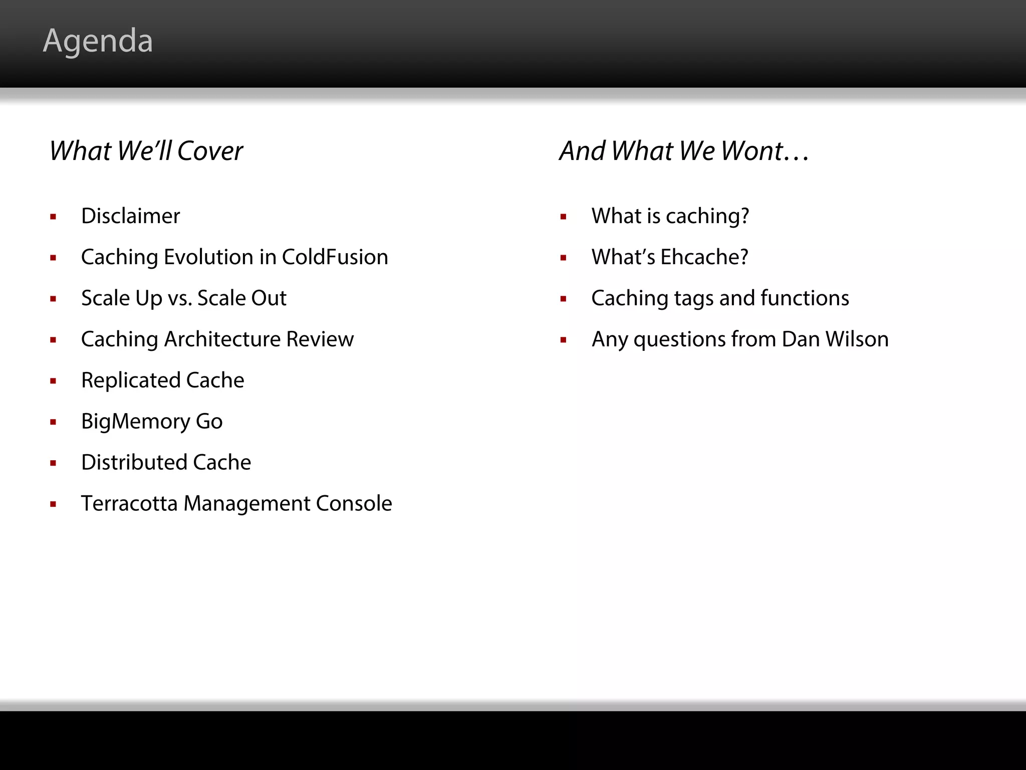 Agenda
What We’ll Cover And What We Wont…
 What is caching?
 What’s Ehcache?
 Caching tags and functions
 Any questions from Dan Wilson
 Disclaimer
 Caching Evolution in ColdFusion
 Scale Up vs. Scale Out
 Caching Architecture Review
 Replicated Cache
 BigMemory Go
 Distributed Cache
 Terracotta Management Console
 