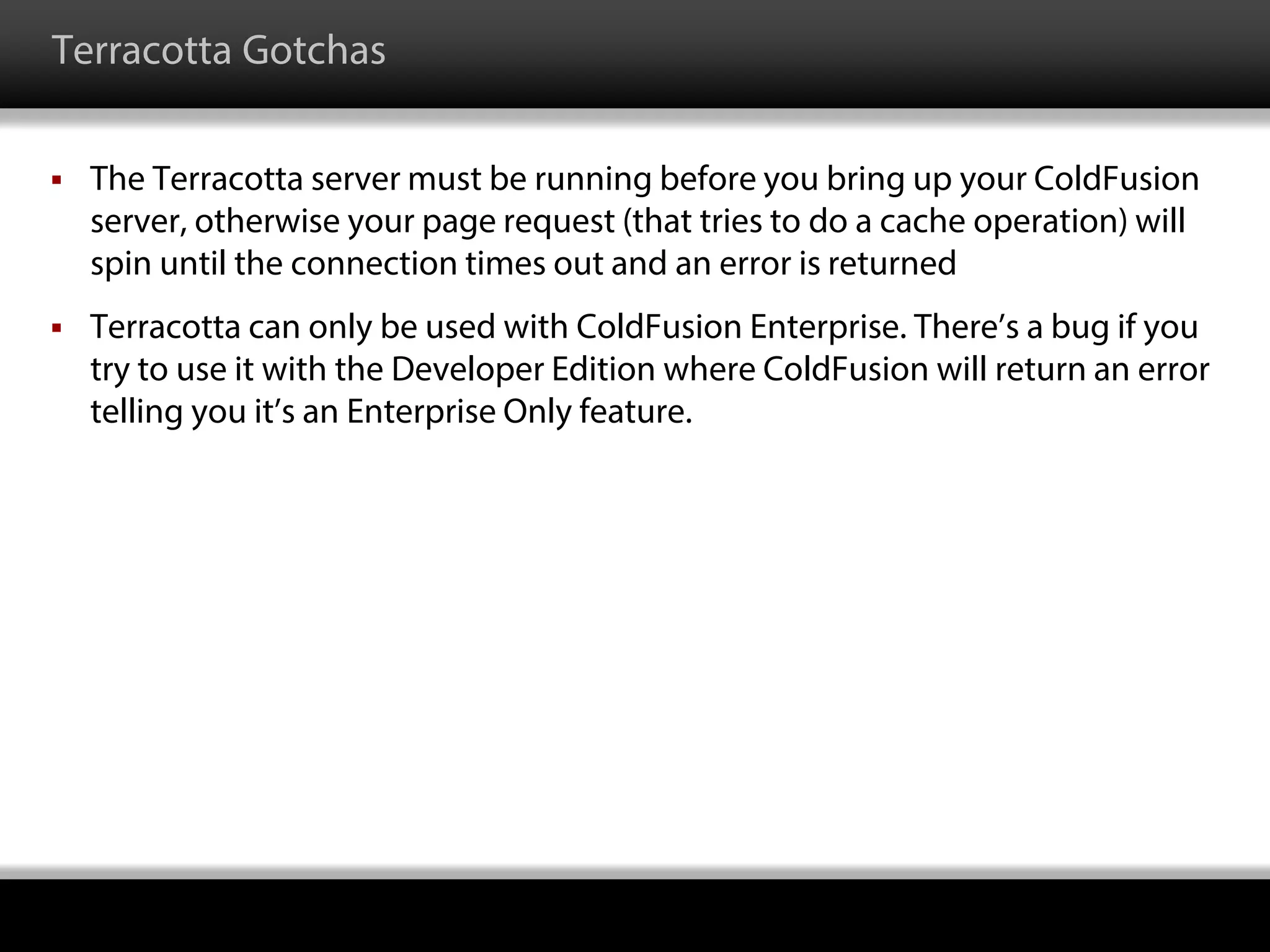 Terracotta Gotchas
 The Terracotta server must be running before you bring up your ColdFusion
server, otherwise your page request (that tries to do a cache operation) will
spin until the connection times out and an error is returned
 Terracotta can only be used with ColdFusion Enterprise. There’s a bug if you
try to use it with the Developer Edition where ColdFusion will return an error
telling you it’s an Enterprise Only feature.
 