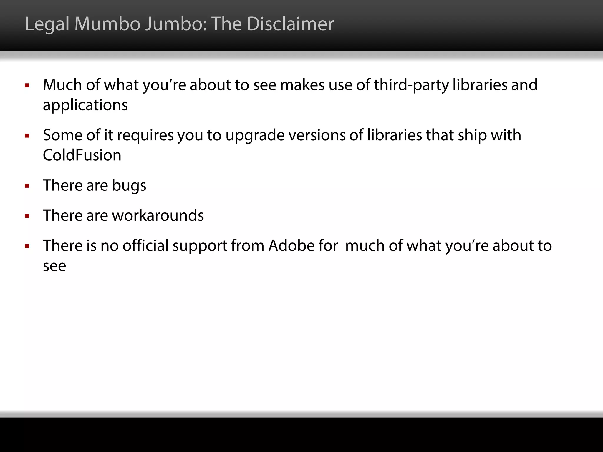 Legal Mumbo Jumbo: The Disclaimer
 Much of what you’re about to see makes use of third-party libraries and
applications
 Some of it requires you to upgrade versions of libraries that ship with
ColdFusion
 There are bugs
 There are workarounds
 There is no official support from Adobe for much of what you’re about to
see
 