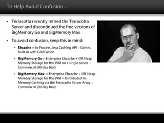 To Help Avoid Confusion…
 Terracotta recently retired the Terracotta
Server and discontinued the free versions of
BigMemory Go and BigMemory Max
 To avoid confusion, keep this in mind:
 Ehcache = In-Process Java Caching API – Comes
built-in with ColdFusion
 BigMemory Go = Enterprise Ehcache + Off-Heap
Memory Storage for the JVM on a single server -
Commercial (90 day trial)
 BigMemory Max = Enterprise Ehcache + Off-Heap
Memory Storage for the JVM + Distributed In-
Memory Caching via the Terracotta Server Array –
Commercial (90 day trial)
 