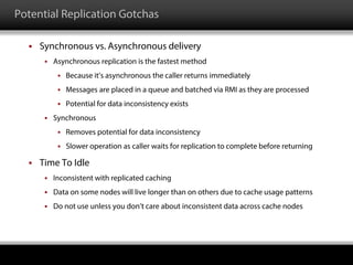 Potential Replication Gotchas
 Synchronous vs. Asynchronous delivery
 Asynchronous replication is the fastest method
 Because it’s asynchronous the caller returns immediately
 Messages are placed in a queue and batched via RMI as they are processed
 Potential for data inconsistency exists
 Synchronous
 Removes potential for data inconsistency
 Slower operation as caller waits for replication to complete before returning
 Time To Idle
 Inconsistent with replicated caching
 Data on some nodes will live longer than on others due to cache usage patterns
 Do not use unless you don’t care about inconsistent data across cache nodes
 