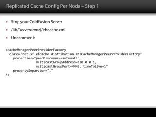 Replicated Cache Config Per Node – Step 1
 Stop your ColdFusion Server
 /lib/{servername}/ehcache.xml
 Uncomment:
<cacheManagerPeerProviderFactory
class="net.sf.ehcache.distribution.RMICacheManagerPeerProviderFactory"
properties="peerDiscovery=automatic,
multicastGroupAddress=230.0.0.1,
multicastGroupPort=4446, timeToLive=1"
propertySeparator=","
/>
 