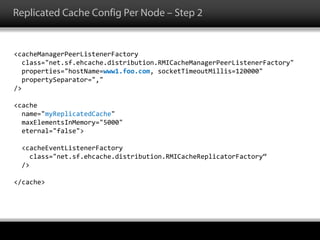 Replicated Cache Config Per Node – Step 2
<cacheManagerPeerListenerFactory
class="net.sf.ehcache.distribution.RMICacheManagerPeerListenerFactory"
properties="hostName=www1.foo.com, socketTimeoutMillis=120000"
propertySeparator=","
/>
<cache
name="myReplicatedCache"
maxElementsInMemory="5000"
eternal="false">
<cacheEventListenerFactory
class="net.sf.ehcache.distribution.RMICacheReplicatorFactory“
/>
</cache>
 