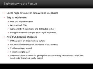 BigMemory to the Rescue
 Cache huge amounts of data with no GC pauses
 Easy to implement
 Pure Java implementation
 Works with all JVMs
 Works with both standalone and distributed caches
 No application code changes necessary to implement
 Avoid GC because of pauses
 Off heap store on direct memory buffers
 Use all available memory on your server (if you want to)
 1 million puts per second
 1 line of config to use it
 JVM doesn’t have to search for garbage because we already know when a cache item
needs to be thrown out (cache expiry)
 