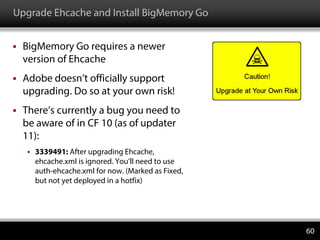 Upgrade Ehcache and Install BigMemory Go
 BigMemory Go requires a newer
version of Ehcache
 Adobe doesn’t officially support
upgrading. Do so at your own risk!
 There’s currently a bug you need to
be aware of in CF 10 (as of updater
11):
 3339491: After upgrading Ehcache,
ehcache.xml is ignored. You’ll need to use
auth-ehcache.xml for now. (Marked as Fixed,
but not yet deployed in a hotfix)
60
 