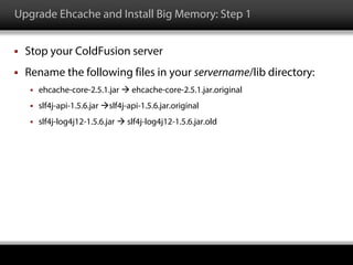 Upgrade Ehcache and Install Big Memory: Step 1
 Stop your ColdFusion server
 Rename the following files in your servername/lib directory:
 ehcache-core-2.5.1.jar  ehcache-core-2.5.1.jar.original
 slf4j-api-1.5.6.jar slf4j-api-1.5.6.jar.original
 slf4j-log4j12-1.5.6.jar  slf4j-log4j12-1.5.6.jar.old
 