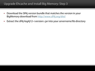 Upgrade Ehcache and Install Big Memory: Step 3
 Download the Slf4j version bundle that matches the version in your
BigMemory download from http://www.slf4j.org/dist/
 Extract the slf4j-log4j12-<version>.jar into your servername/lib directory
 