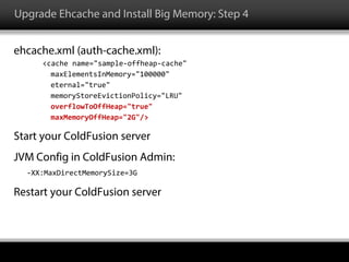 Upgrade Ehcache and Install Big Memory: Step 4
ehcache.xml (auth-cache.xml):
<cache name="sample-offheap-cache"
maxElementsInMemory="100000"
eternal="true"
memoryStoreEvictionPolicy="LRU"
overflowToOffHeap="true"
maxMemoryOffHeap="2G"/>
Start your ColdFusion server
JVM Config in ColdFusion Admin:
-XX:MaxDirectMemorySize=3G
Restart your ColdFusion server
 