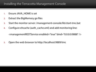 Installing the Terracotta Management Console
1. Ensure JAVA_HOME is set
2. Extract the BigMemory go files
3. Start the monitor server: /management-console/lib/start-tmc.bat
4. Configure ehcache (auth_cache.xml) and add monitoring line:
<managementRESTService enabled="true" bind="0.0.0.0:9888" />
5. Open the web browser to http://localhost:9889/tmc
 