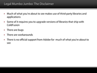 Legal Mumbo Jumbo: The Disclaimer
 Much of what you’re about to see makes use of third-party libraries and
applications
 Some of it requires you to upgrade versions of libraries that ship with
ColdFusion
 There are bugs
 There are workarounds
 There is no official support from Adobe for much of what you’re about to
see
 