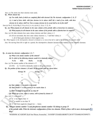 WISDOM ACADEMY 10
                                                                                                                    Kalibari bazaar,Arunachal

   Ans. (c) The atoms lose their electrons more easily.
   Q.. Which element has
          (a) Two shells, both of which are completely filled with electrons? (b) The electronic configuration 2, 8, 2?
          (c) A total of three shells, with four electrons in its valence shell? (d) A total of two shells, with three
         electrons in its valence shell? (e) Twice as many electrons in its second shell as in its first shell?
Ans.(a) Ne (2, 8) (b) Mg (2, 8) (c) Si (2, 8, 4) (d) B (2, 3) (e) C (2, 4)
  Q.. (a) What property do all elements in the same column of the periodic table as boron have in common?
          (b) What property do all elements in the same column of the periodic table as fluorine have in common?
   Ans. (a) All other elements have same valence electrons and their valency is 3.
        (b) All are non-metals, they have same valence electrons i.e., 7 and their valency is
            1, all of them gain electrons to form negative ions.
 Q.. What happens to the electropositive character of elements as we move from left to right of the period in the periodic table?
   Ans. On moving from left to right in a period, the electropositive character decreases as the tendency to lose electrons decreases.




Q.. An atom has electronic configuration 2, 8, 7.
          (a) What is the atomic number of this element?
          (b) To which of the following elements would it be chemically similar?
              N (7)         F(9)              P(15)     Ar [18]
   Ans. (a) The atomic number of the element is 17.
          (b) F(9)     (2, 7) will be chemically similar to the given element.
   Q.. The position of three elements A, B and C in the periodic table are shown below:
                         Group 16                     Group 17
                              —                           —
                              —                           A
                              —                           —
                             B                            C
         (a) State whether A is a metal or non-metal.
         (b) State whether C is more reactive or less reactive than A.
          (c) Will C be larger or smaller in size than B?
          (d) Which type of ion, cation or anion, will be formed by element A?
   Ans. (a) ‘A’ is non-metal.
          (b) ‘C’ is less reactive than ‘A’
          (c) ‘C’ is smaller in size than ‘B’
          (d) ‘A’ will form negatively charged ion — Anion.
                                                                                                                                          9
     Q.. Nitrogen (atomic number 7) and phosphorous (atomic number 15) belong to group 15
         of the periodic table. Write the electronic configuration of these two elements. Which of these will be more electronegative?
         Why?
          WISDOM ACADEMY,Kali bari Bazar,Arunachal, | SANDIP CHAKRABORTY,M:9577556400,9435899571
 