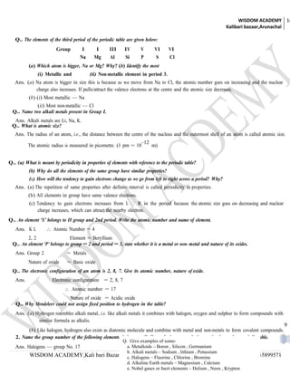 WISDOM ACADEMY 14
                                                                                                                 Kalibari bazaar,Arunachal

   Q.. The elements of the third period of the periodic table are given below:
                         Group         I      I      III      IV      V      VI      VI
                                      Na      I
                                             Mg       Al      Si      P       S      ICl

          (a) Which atom is bigger, Na or Mg? Why? (b) Identify the most
               (i) Metallic and            (ii) Non-metallic element in period 3.
   Ans. (a) Na atom is bigger in size this is because as we move from Na to Cl, the atomic number goes on increasing and the nuclear
            charge also increases. If pulls/attract the valence electrons at the centre and the atomic size decreases.
          (b) (i) Most metallic — Na
             (ii) Most non-metallic — Cl
  Q.. Name two alkali metals present in Group I.
  Ans. Alkali metals are Li, Na, K.
 Q.. What is atomic size?
   Ans. The radius of an atom, i.e., the distance between the centre of the nucleus and the outermost shell of an atom is called atomic size.
                                                                      –12
          The atomic radius is measured in picometre. (1 pm = 10            m)


Q.. (a) What is meant by periodicity in properties of elements with reference to the periodic table?
          (b) Why do all the elements of the same group have similar properties?
          (c) How will the tendency to gain electrons change as we go from left to right across a period? Why?
   Ans. (a) The repetition of same properties after definite interval is called periodicity in properties.
          (b) All elements in group have same valence electrons.
          (c) Tendency to gain electrons increases from L  R in the period because the atomic size goes on decreasing and nuclear
              charge increases, which can attract the nearby electron.
Q.. An element ‘X’ belongs to II group and 2nd period. Write the atomic number and name of element.
   Ans. K L         ∴ Atomic Number = 4
         2, 2                  Element = Beryllium
  Q.. An element ‘P’ belongs to group = 2 and period = 3, state whether it is a metal or non- metal and nature of its oxides.
   Ans. Group 2                = Metals
          Nature of oxide      = Basic oxide
  Q.. The electronic configuration of an atom is 2, 8, 7. Give its atomic number, nature of oxide.
   Ans.                Electronic configuration   = 2, 8, 7
                             ∴ Atomic number = 17
                            Nature of oxide = Acidic oxide
   Q.. Why Mendeleev could not assign fixed position to hydrogen in the table?
   Ans. (a) Hydrogen resembles alkali metal, i.e. like alkali metals it combines with halogen, oxygen and sulphur to form compounds with
             similar formula as alkalis.
                                                                                                                                            9
         (b) Like halogen, hydrogen also exists as diatomic molecule and combine with metal and non-metals to form covalent compounds.
   2. Name the group number of the following elements, halogens, alkali metals, inert gases, hydrogen, in the modern periodic table.
                                          Q. Give examples of some-
   Ans. Halogens — group No. 17             a. Metalloids – Boron , Silicon , Germanium
                                            b. Alkali metals – Sodium , lithium , Potassium
           WISDOM ACADEMY,Kali bari Bazar,Arunachal, | SANDIP ,CHAKRABORTY,M:9577556400,9435899571
                                            c. Halogens – Fluorine Chlorine , Bromine
                                            d. Alkaline Earth metals – Magnesium , Calcium
                                            e. Nobel gases or Inert elements – Helium , Neon , Krypton
 
